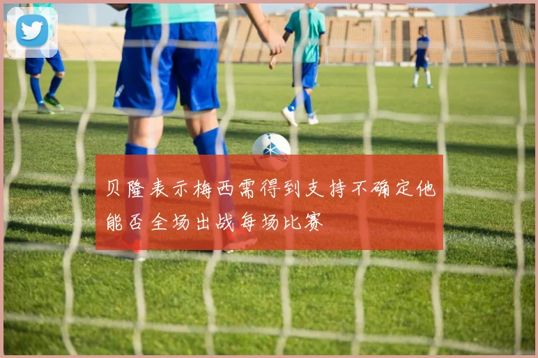 贝隆表示梅西需得到支持不确定他能否全场出战每场比赛