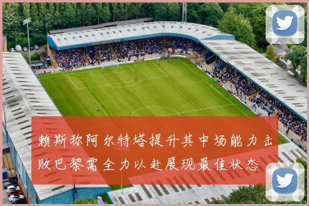 赖斯称阿尔特塔提升其中场能力击败巴黎需全力以赴展现最佳状态