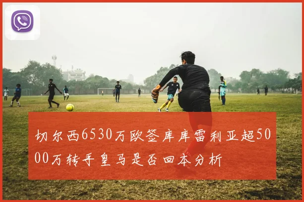 切尔西6530万欧签库库雷利亚超5000万转手皇马是否回本分析