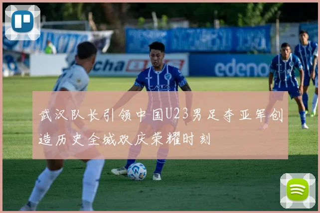 武汉队长引领中国U23男足夺亚军创造历史全城欢庆荣耀时刻