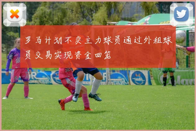 罗马计划不卖主力球员通过外租球员交易实现资金回笼