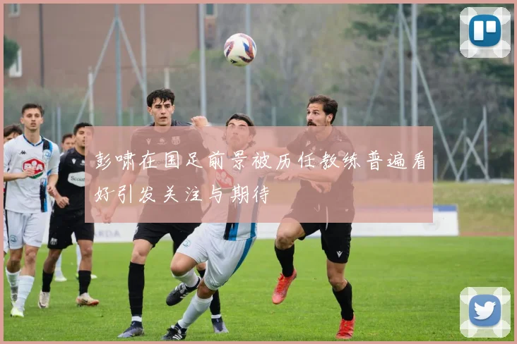 彭啸在国足前景被历任教练普遍看好引发关注与期待