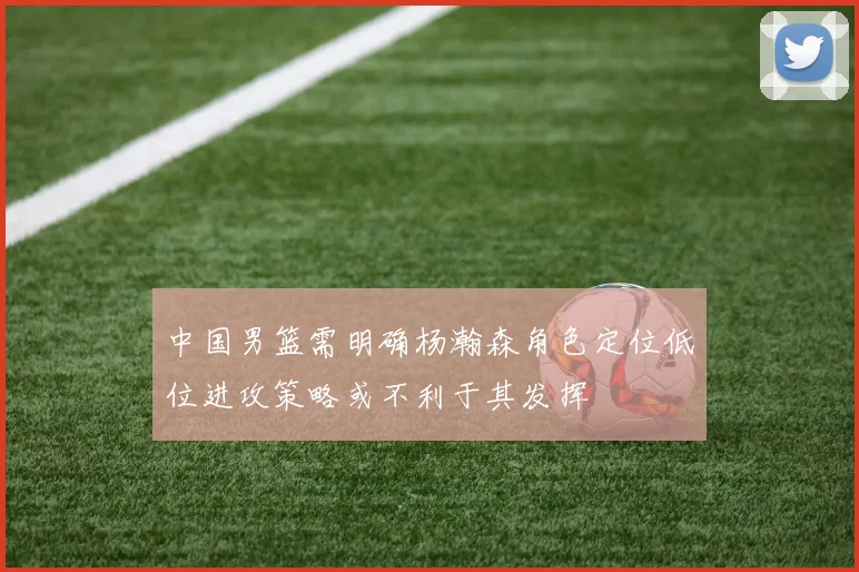 中国男篮需明确杨瀚森角色定位低位进攻策略或不利于其发挥