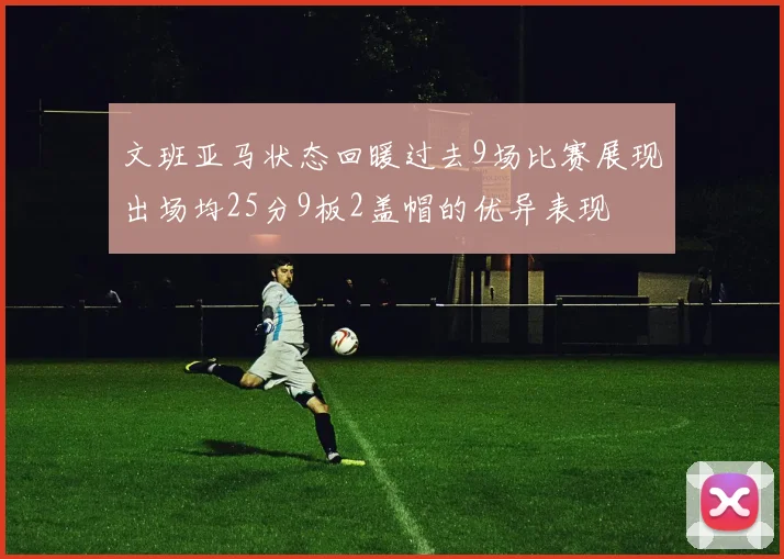 文班亚马状态回暖过去9场比赛展现出场均25分9板2盖帽的优异表现