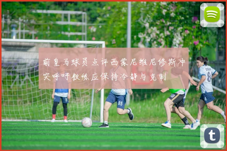 前皇马球员点评西蒙尼维尼修斯冲突呼吁教练应保持冷静与克制
