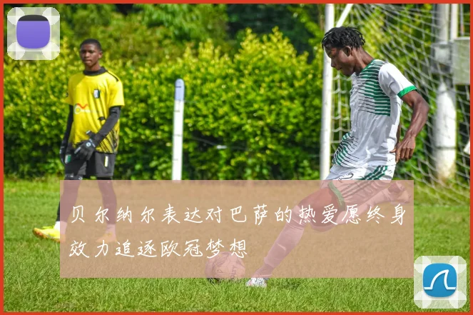 贝尔纳尔表达对巴萨的热爱愿终身效力追逐欧冠梦想