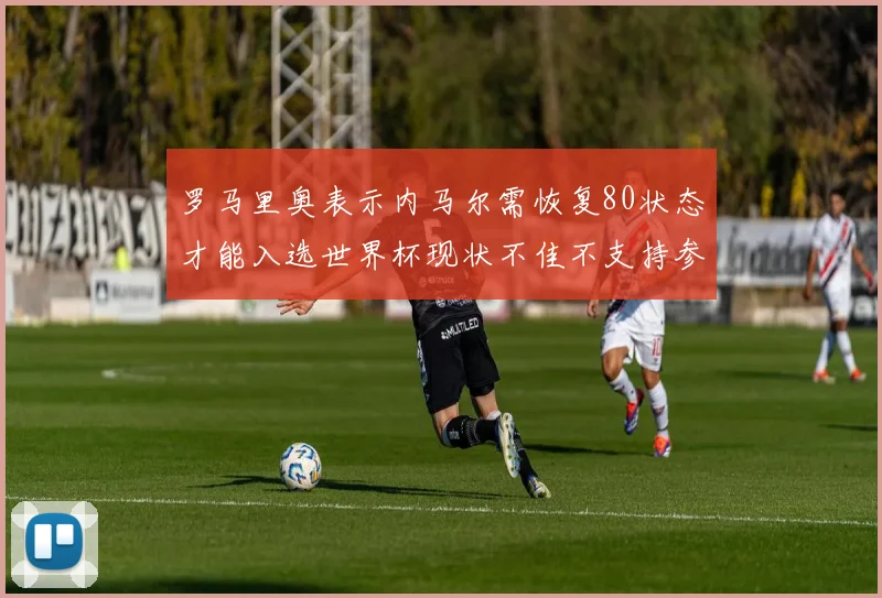 罗马里奥表示内马尔需恢复80状态才能入选世界杯现状不佳不支持参赛