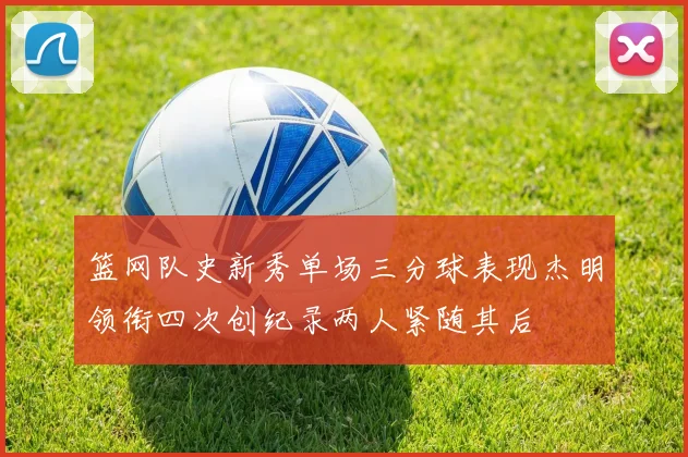 篮网队史新秀单场三分球表现杰明领衔四次创纪录两人紧随其后