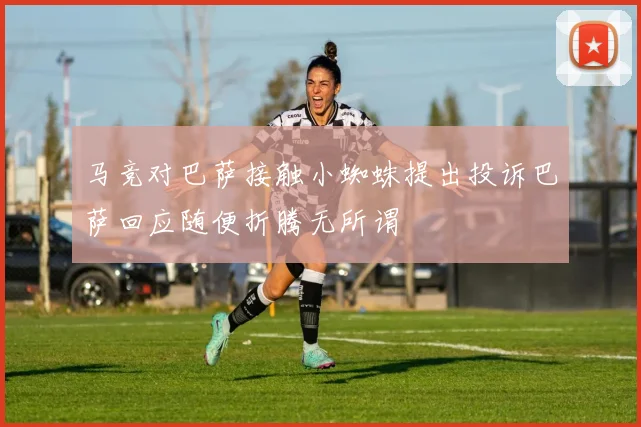 马竞对巴萨接触小蜘蛛提出投诉巴萨回应随便折腾无所谓