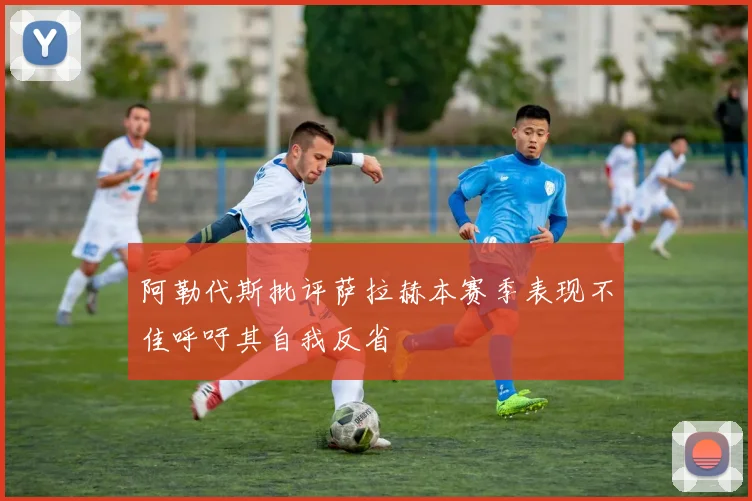 阿勒代斯批评萨拉赫本赛季表现不佳呼吁其自我反省
