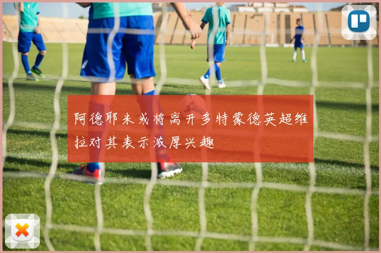 阿德耶米或将离开多特蒙德英超维拉对其表示浓厚兴趣