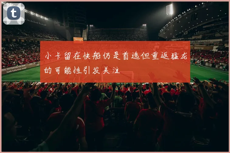 小卡留在快船仍是首选但重返猛龙的可能性引发关注