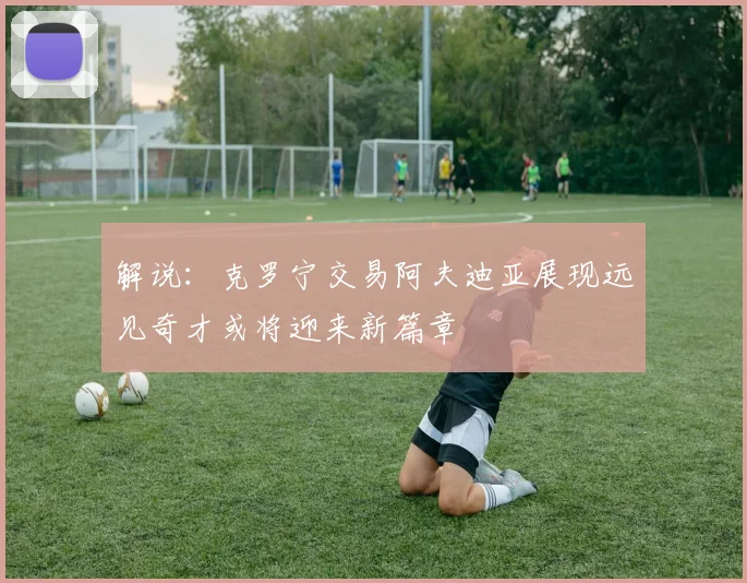 解说：克罗宁交易阿夫迪亚展现远见奇才或将迎来新篇章