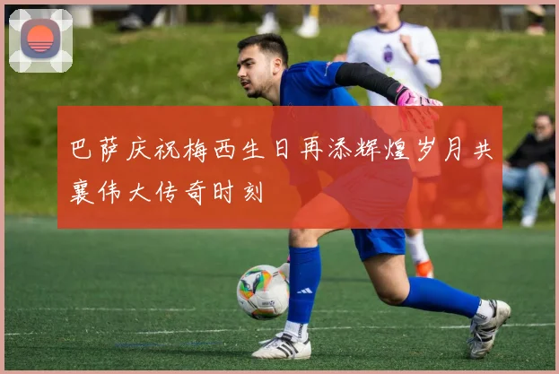 巴萨庆祝梅西生日再添辉煌岁月共襄伟大传奇时刻