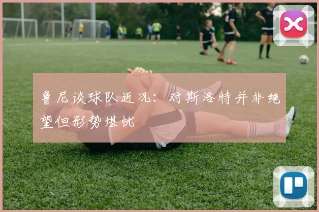 鲁尼谈球队近况：对斯洛特并非绝望但形势堪忧