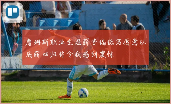 詹姆斯职业生涯薪资偏低若愿意以底薪回归将令我感到震惊