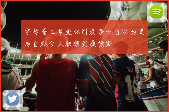 字母哥三年变化引发争议自以为是与自私令人联想到桑德斯