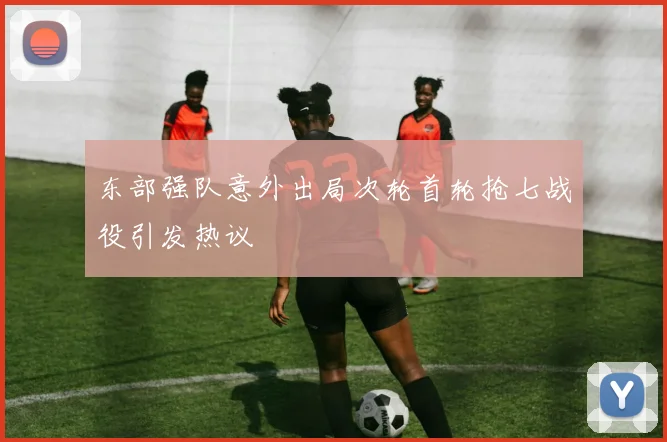 东部强队意外出局次轮首轮抢七战役引发热议